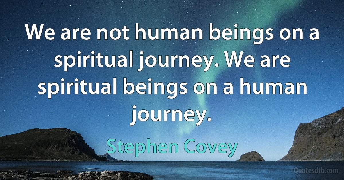 We are not human beings on a spiritual journey. We are spiritual beings on a human journey. (Stephen Covey)