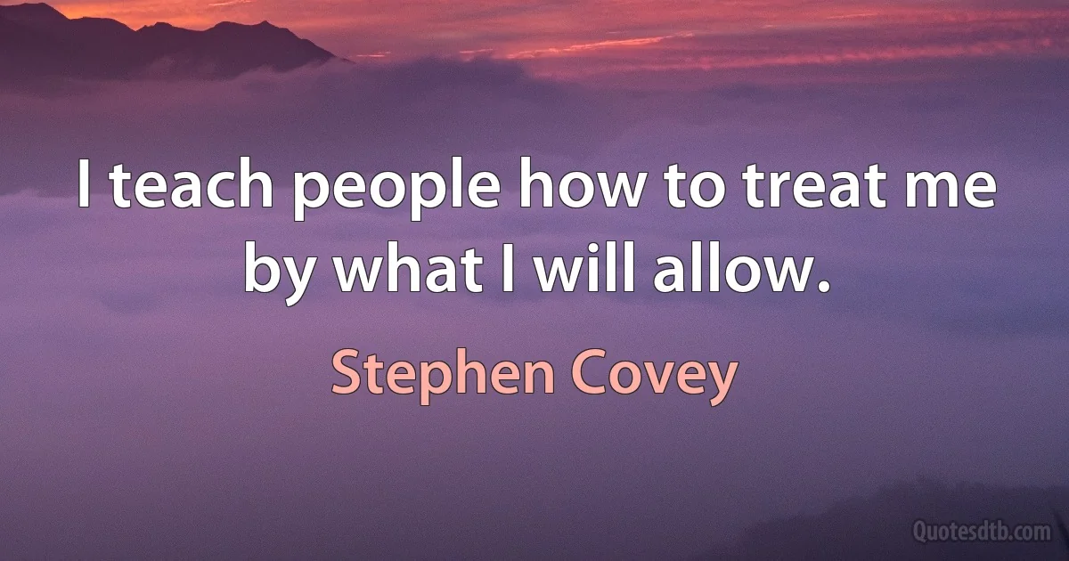 I teach people how to treat me by what I will allow. (Stephen Covey)