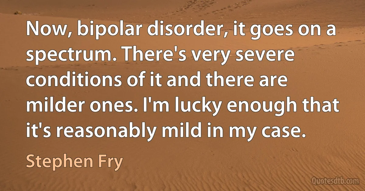 Now, bipolar disorder, it goes on a spectrum. There's very severe conditions of it and there are milder ones. I'm lucky enough that it's reasonably mild in my case. (Stephen Fry)