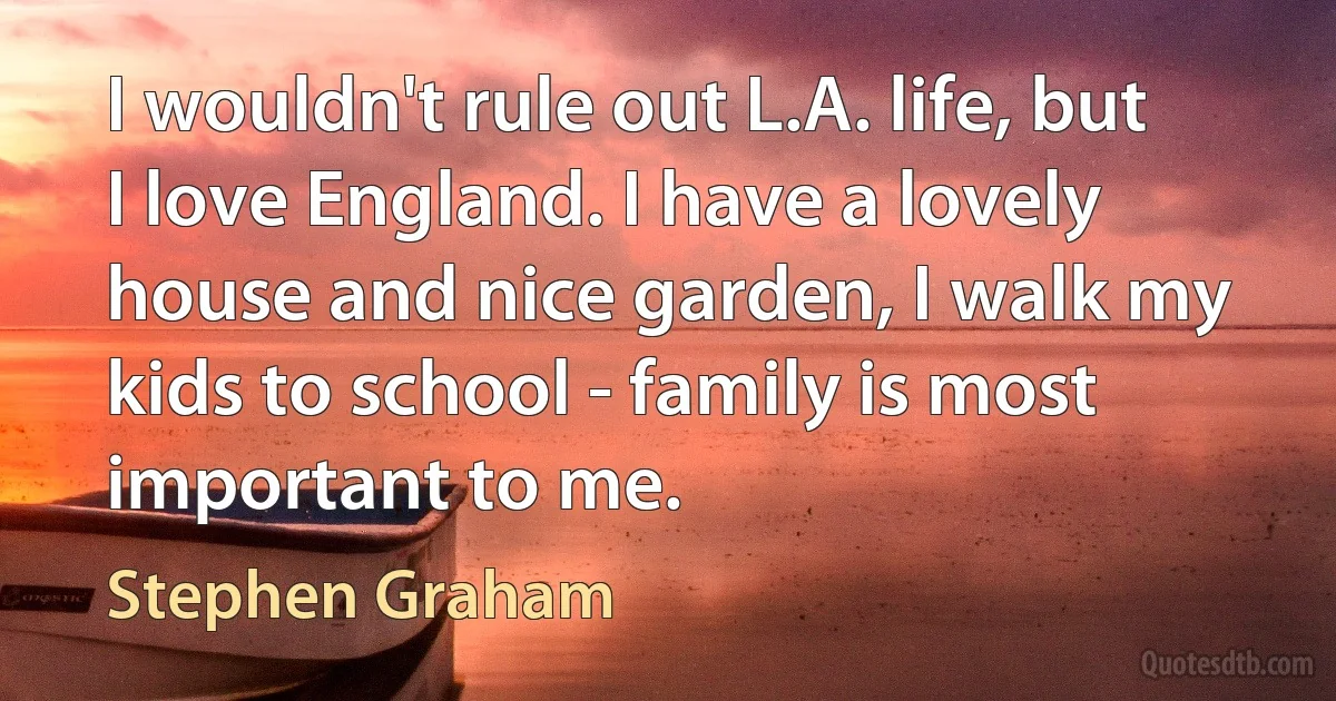 I wouldn't rule out L.A. life, but I love England. I have a lovely house and nice garden, I walk my kids to school - family is most important to me. (Stephen Graham)