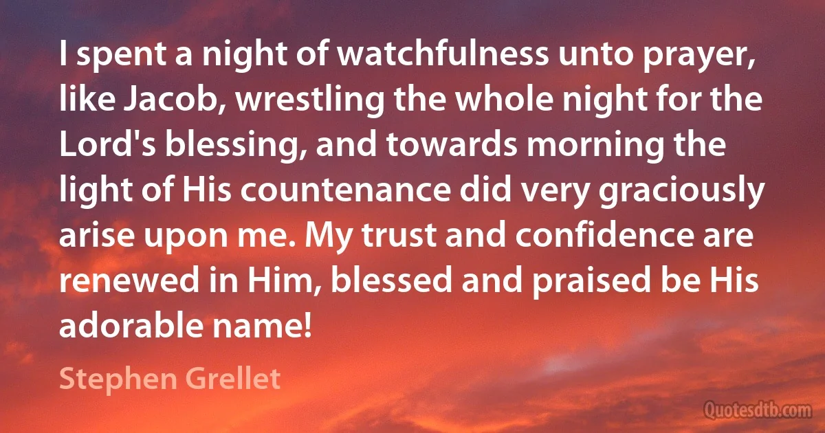 I spent a night of watchfulness unto prayer, like Jacob, wrestling the whole night for the Lord's blessing, and towards morning the light of His countenance did very graciously arise upon me. My trust and confidence are renewed in Him, blessed and praised be His adorable name! (Stephen Grellet)