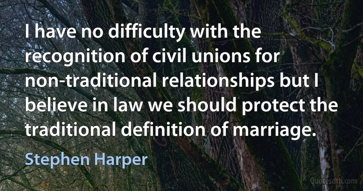 I have no difficulty with the recognition of civil unions for non-traditional relationships but I believe in law we should protect the traditional definition of marriage. (Stephen Harper)