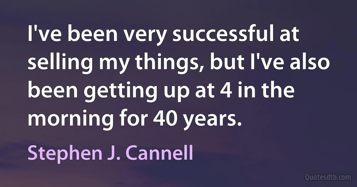 I've been very successful at selling my things, but I've also been getting up at 4 in the morning for 40 years. (Stephen J. Cannell)