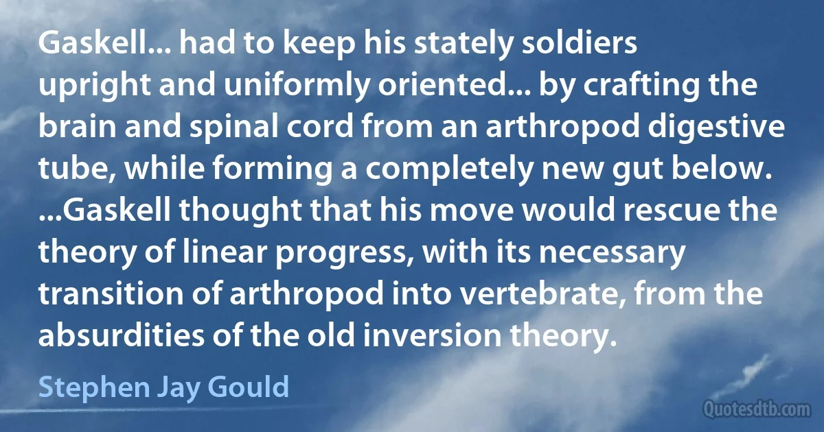 Gaskell... had to keep his stately soldiers upright and uniformly oriented... by crafting the brain and spinal cord from an arthropod digestive tube, while forming a completely new gut below. ...Gaskell thought that his move would rescue the theory of linear progress, with its necessary transition of arthropod into vertebrate, from the absurdities of the old inversion theory. (Stephen Jay Gould)