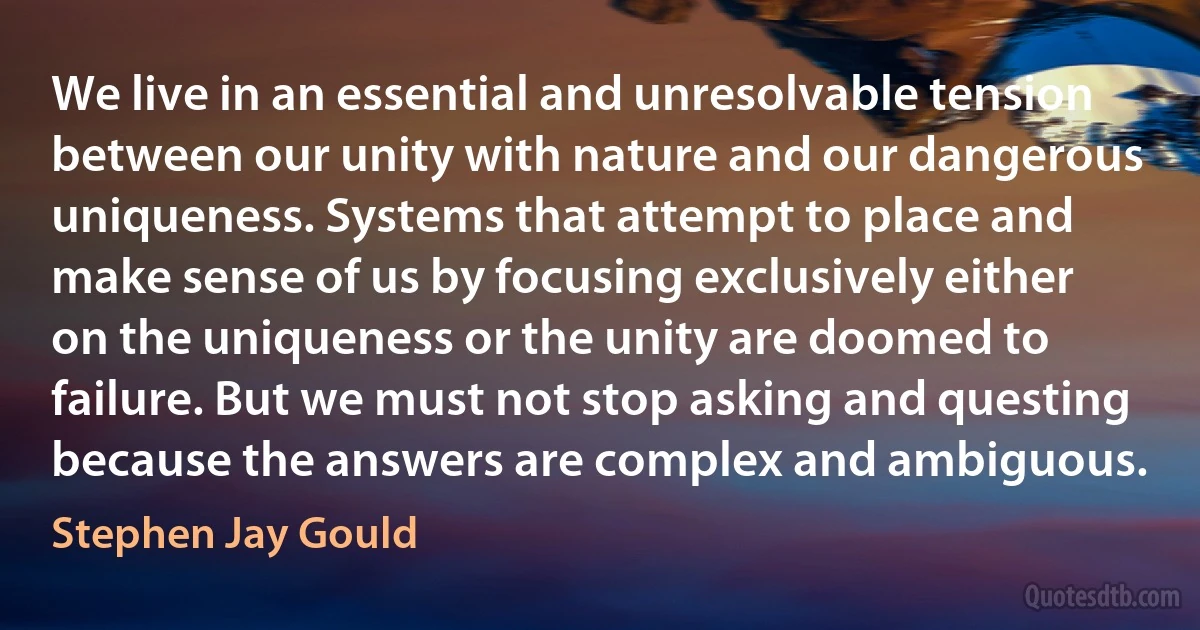 We live in an essential and unresolvable tension between our unity with nature and our dangerous uniqueness. Systems that attempt to place and make sense of us by focusing exclusively either on the uniqueness or the unity are doomed to failure. But we must not stop asking and questing because the answers are complex and ambiguous. (Stephen Jay Gould)