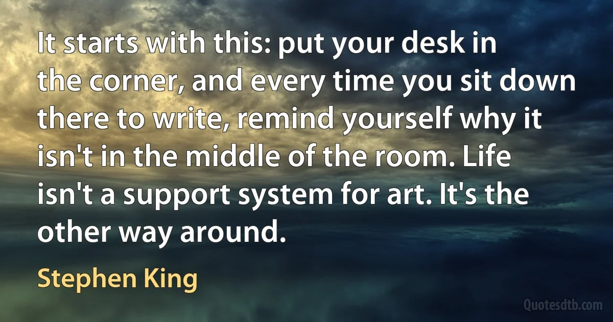 It starts with this: put your desk in the corner, and every time you sit down there to write, remind yourself why it isn't in the middle of the room. Life isn't a support system for art. It's the other way around. (Stephen King)