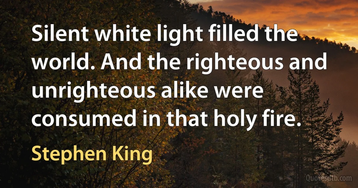 Silent white light filled the world. And the righteous and unrighteous alike were consumed in that holy fire. (Stephen King)