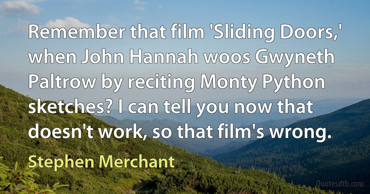 Remember that film 'Sliding Doors,' when John Hannah woos Gwyneth Paltrow by reciting Monty Python sketches? I can tell you now that doesn't work, so that film's wrong. (Stephen Merchant)