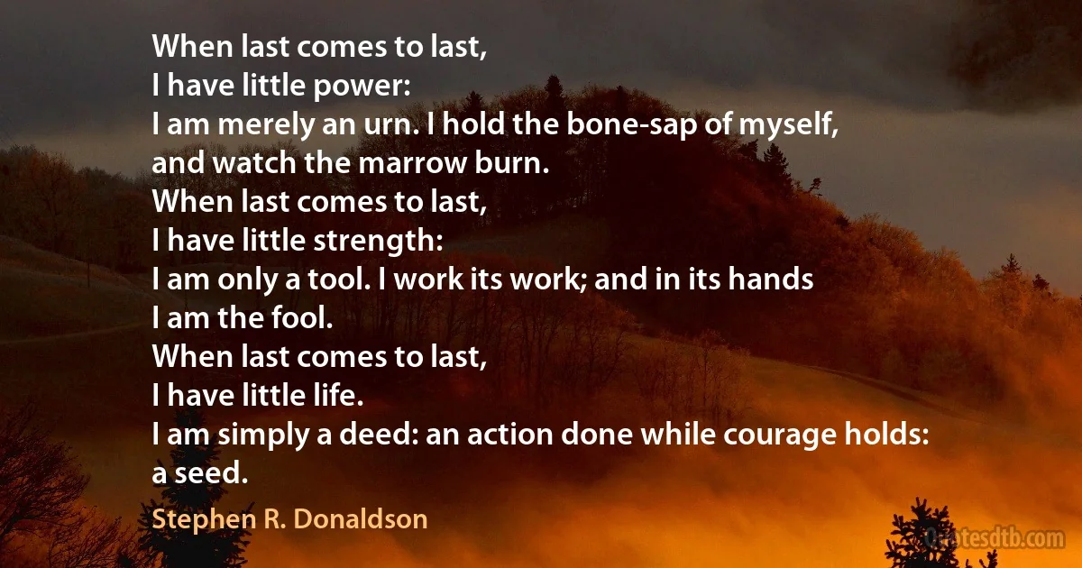 When last comes to last,
I have little power:
I am merely an urn. I hold the bone-sap of myself,
and watch the marrow burn.
When last comes to last,
I have little strength:
I am only a tool. I work its work; and in its hands
I am the fool.
When last comes to last,
I have little life.
I am simply a deed: an action done while courage holds:
a seed. (Stephen R. Donaldson)