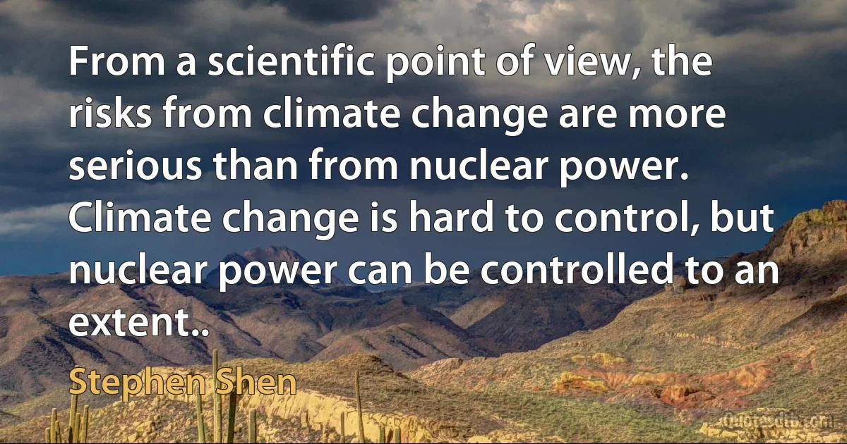 From a scientific point of view, the risks from climate change are more serious than from nuclear power. Climate change is hard to control, but nuclear power can be controlled to an extent.. (Stephen Shen)