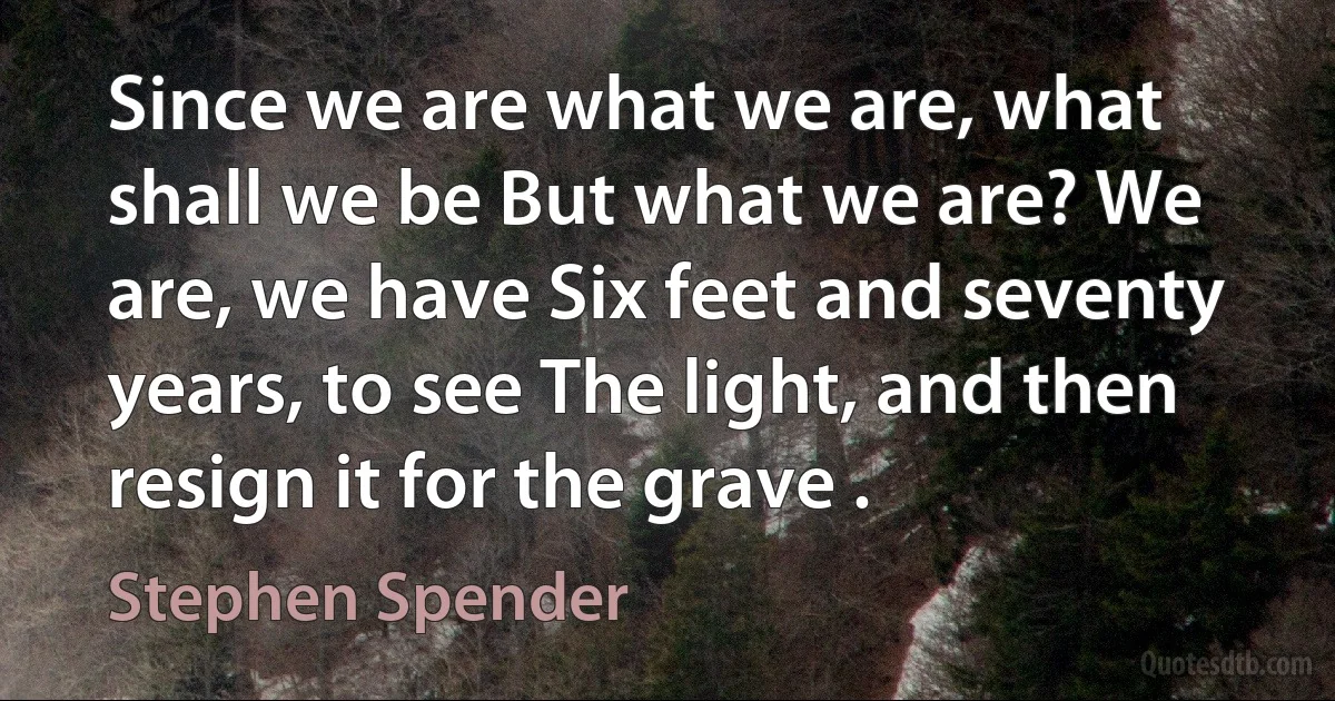 Since we are what we are, what shall we be But what we are? We are, we have Six feet and seventy years, to see The light, and then resign it for the grave . (Stephen Spender)