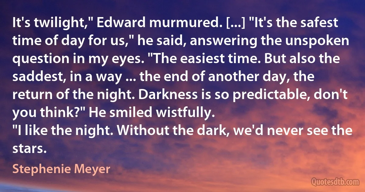 It's twilight," Edward murmured. [...] "It's the safest time of day for us," he said, answering the unspoken question in my eyes. "The easiest time. But also the saddest, in a way ... the end of another day, the return of the night. Darkness is so predictable, don't you think?" He smiled wistfully.
"I like the night. Without the dark, we'd never see the stars. (Stephenie Meyer)