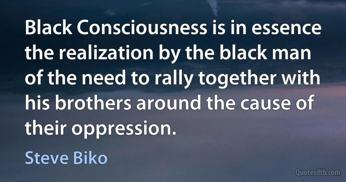 Black Consciousness is in essence the realization by the black man of the need to rally together with his brothers around the cause of their oppression. (Steve Biko)