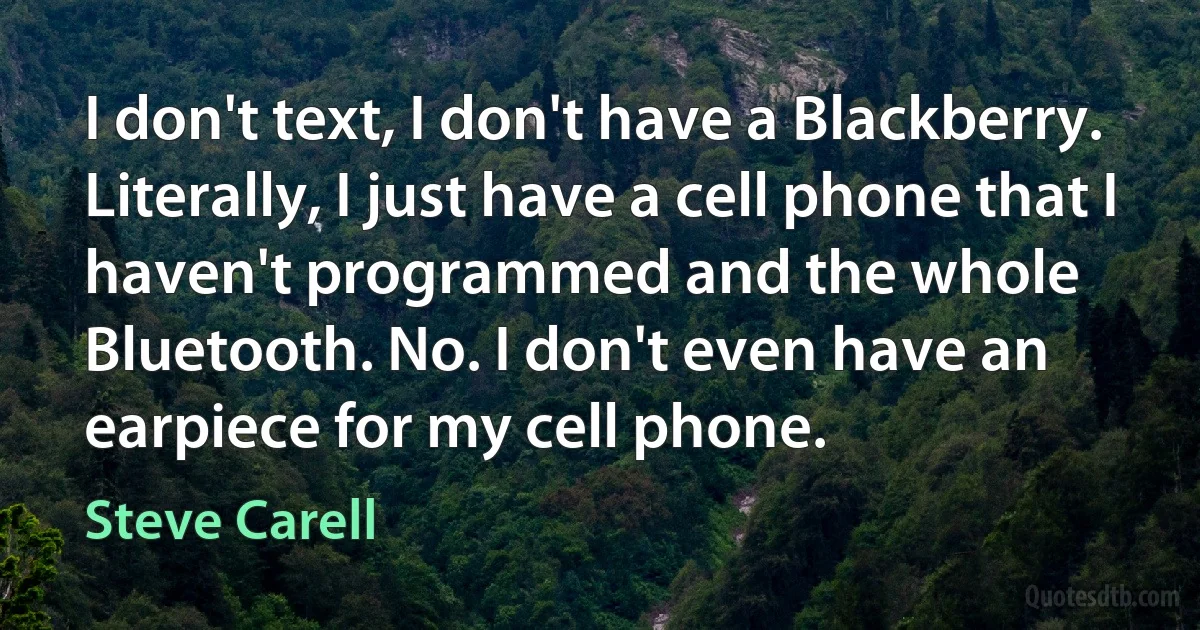 I don't text, I don't have a Blackberry. Literally, I just have a cell phone that I haven't programmed and the whole Bluetooth. No. I don't even have an earpiece for my cell phone. (Steve Carell)