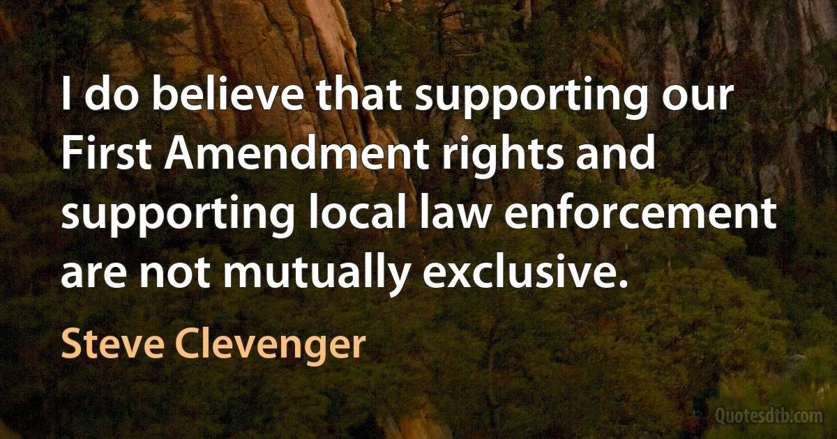 I do believe that supporting our First Amendment rights and supporting local law enforcement are not mutually exclusive. (Steve Clevenger)