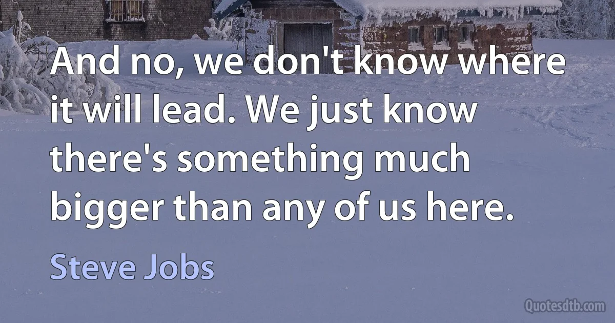 And no, we don't know where it will lead. We just know there's something much bigger than any of us here. (Steve Jobs)