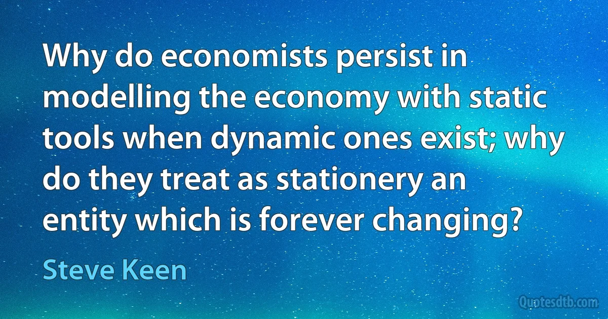 Why do economists persist in modelling the economy with static tools when dynamic ones exist; why do they treat as stationery an entity which is forever changing? (Steve Keen)