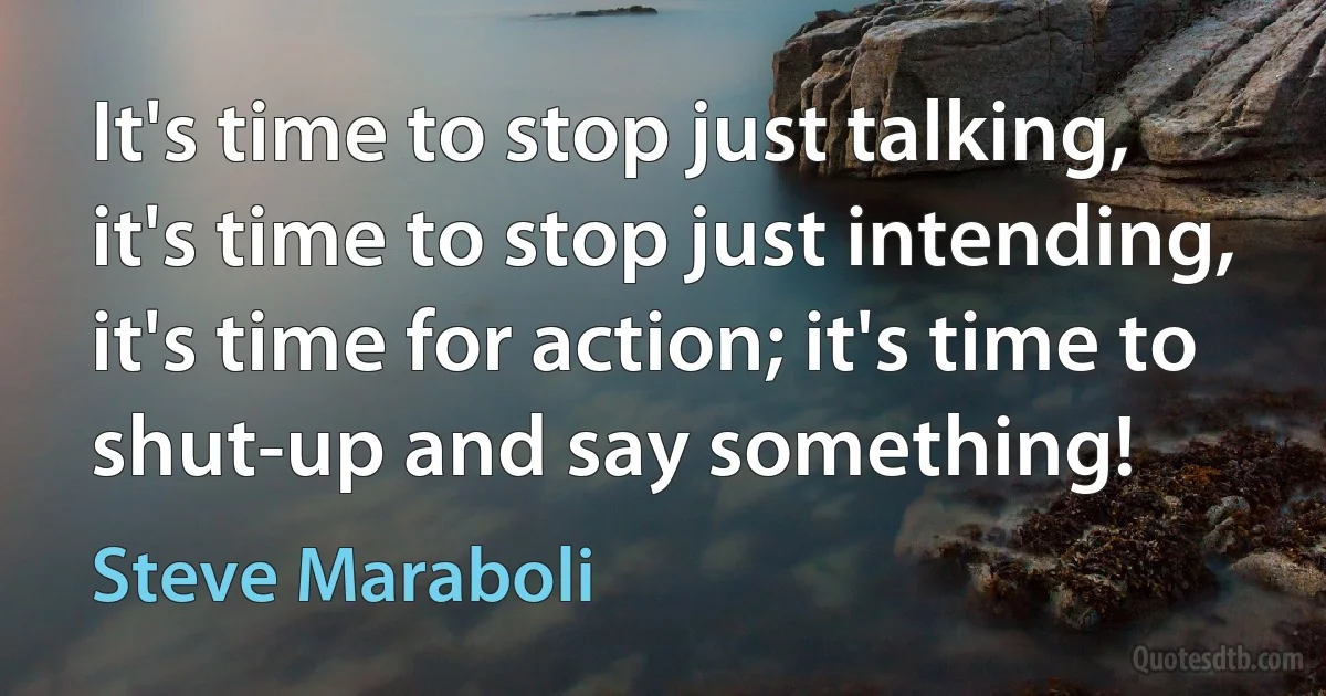 It's time to stop just talking, it's time to stop just intending, it's time for action; it's time to shut-up and say something! (Steve Maraboli)