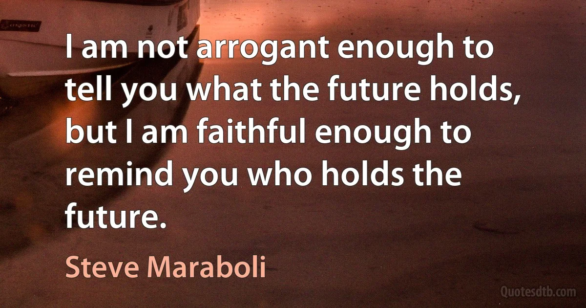 I am not arrogant enough to tell you what the future holds, but I am faithful enough to remind you who holds the future. (Steve Maraboli)