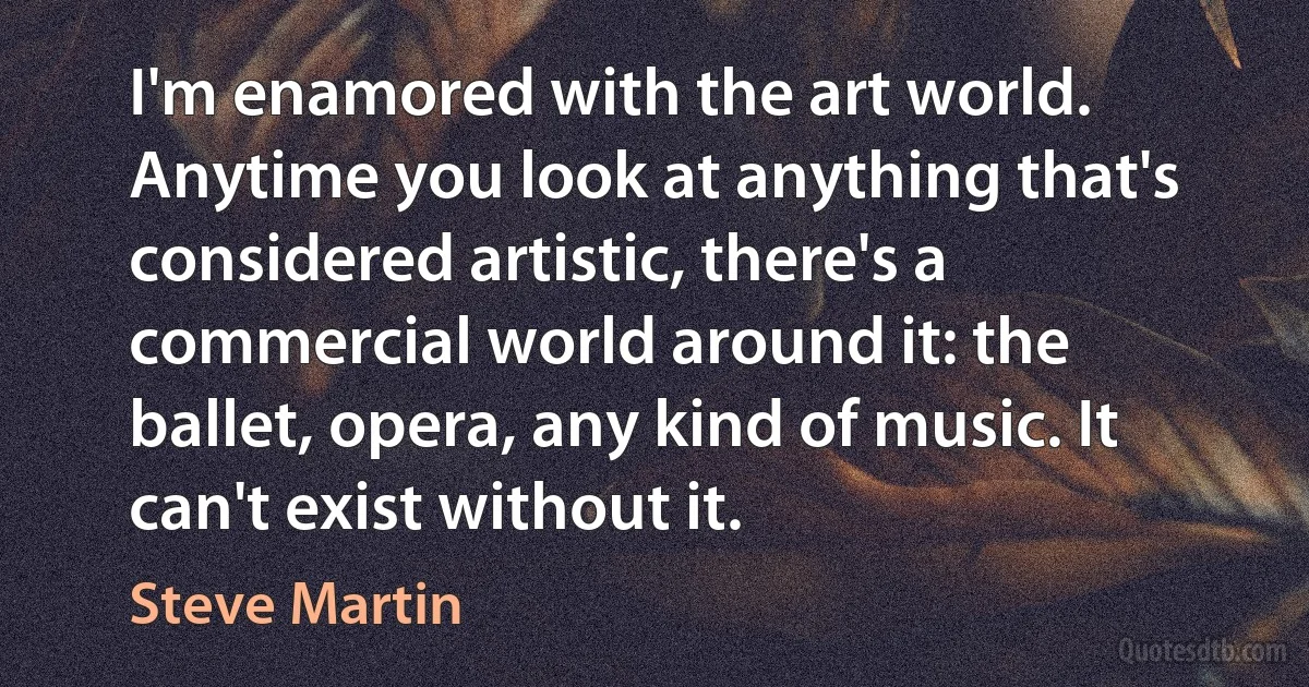 I'm enamored with the art world. Anytime you look at anything that's considered artistic, there's a commercial world around it: the ballet, opera, any kind of music. It can't exist without it. (Steve Martin)