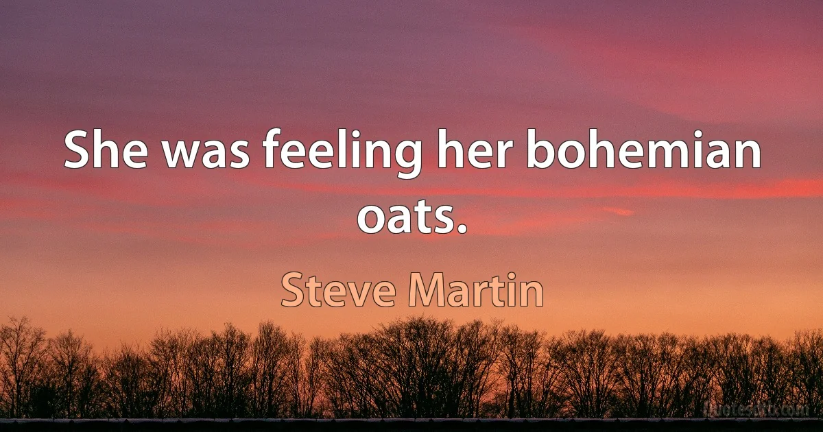 She was feeling her bohemian oats. (Steve Martin)