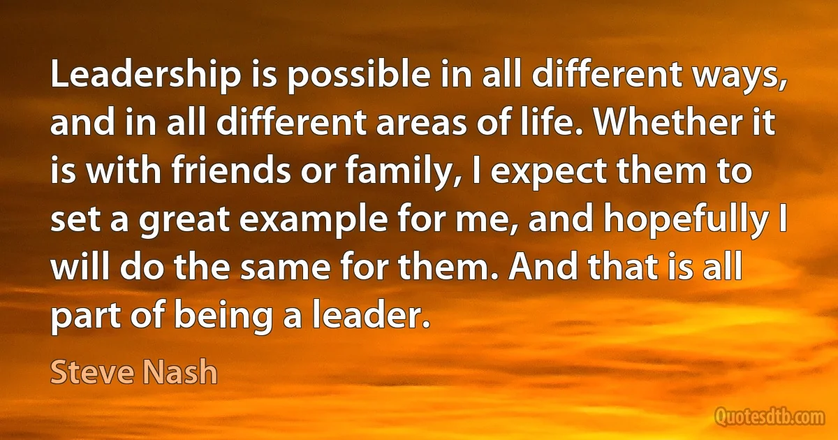 Leadership is possible in all different ways, and in all different areas of life. Whether it is with friends or family, I expect them to set a great example for me, and hopefully I will do the same for them. And that is all part of being a leader. (Steve Nash)