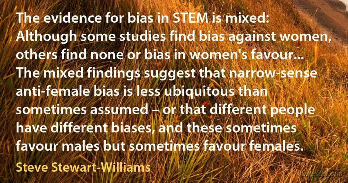 The evidence for bias in STEM is mixed: Although some studies find bias against women, others find none or bias in women's favour... The mixed findings suggest that narrow-sense anti-female bias is less ubiquitous than sometimes assumed – or that different people have different biases, and these sometimes favour males but sometimes favour females. (Steve Stewart-Williams)