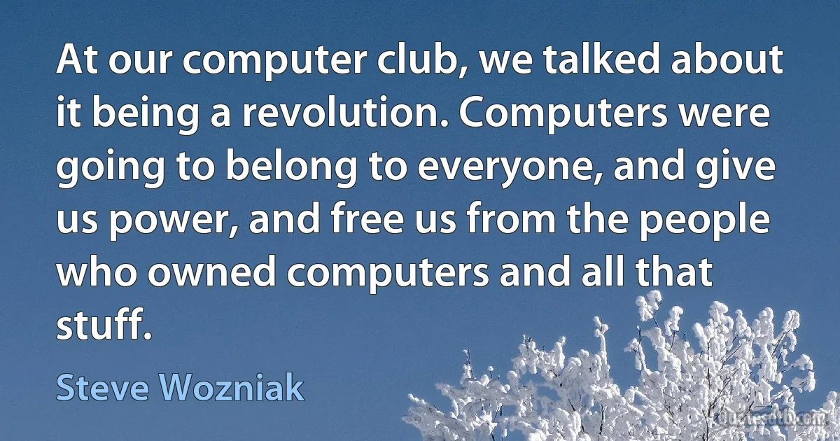 At our computer club, we talked about it being a revolution. Computers were going to belong to everyone, and give us power, and free us from the people who owned computers and all that stuff. (Steve Wozniak)