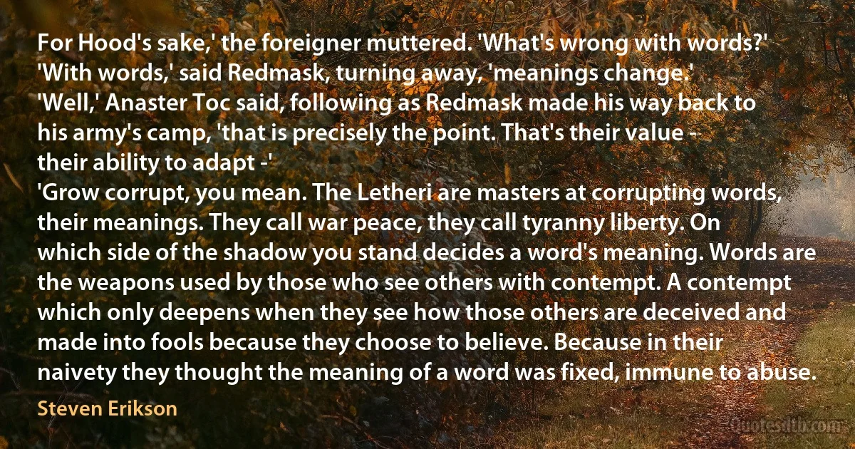 For Hood's sake,' the foreigner muttered. 'What's wrong with words?'
'With words,' said Redmask, turning away, 'meanings change.'
'Well,' Anaster Toc said, following as Redmask made his way back to his army's camp, 'that is precisely the point. That's their value - their ability to adapt -'
'Grow corrupt, you mean. The Letheri are masters at corrupting words, their meanings. They call war peace, they call tyranny liberty. On which side of the shadow you stand decides a word's meaning. Words are the weapons used by those who see others with contempt. A contempt which only deepens when they see how those others are deceived and made into fools because they choose to believe. Because in their naivety they thought the meaning of a word was fixed, immune to abuse. (Steven Erikson)