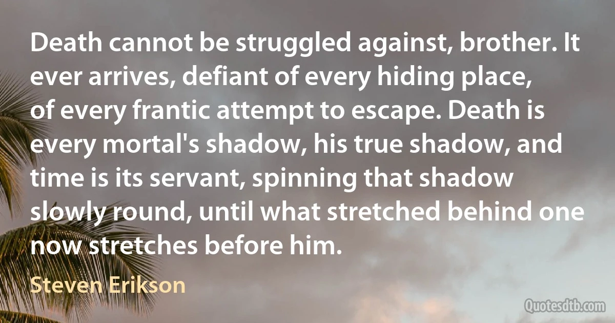 Death cannot be struggled against, brother. It ever arrives, defiant of every hiding place, of every frantic attempt to escape. Death is every mortal's shadow, his true shadow, and time is its servant, spinning that shadow slowly round, until what stretched behind one now stretches before him. (Steven Erikson)