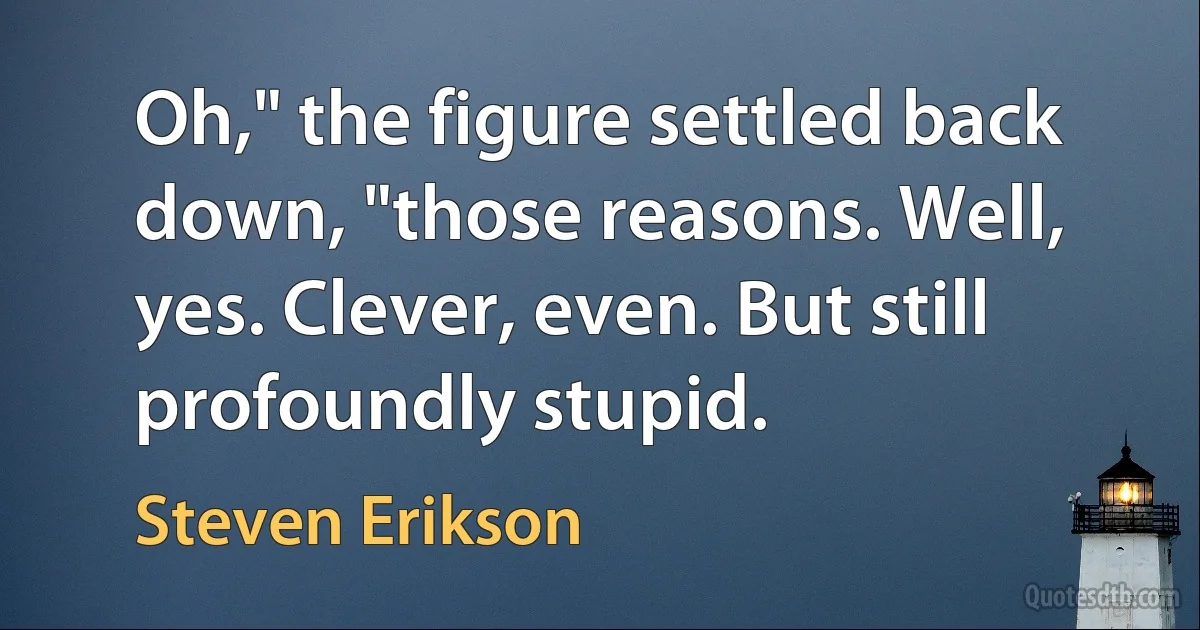 Oh," the figure settled back down, "those reasons. Well, yes. Clever, even. But still profoundly stupid. (Steven Erikson)