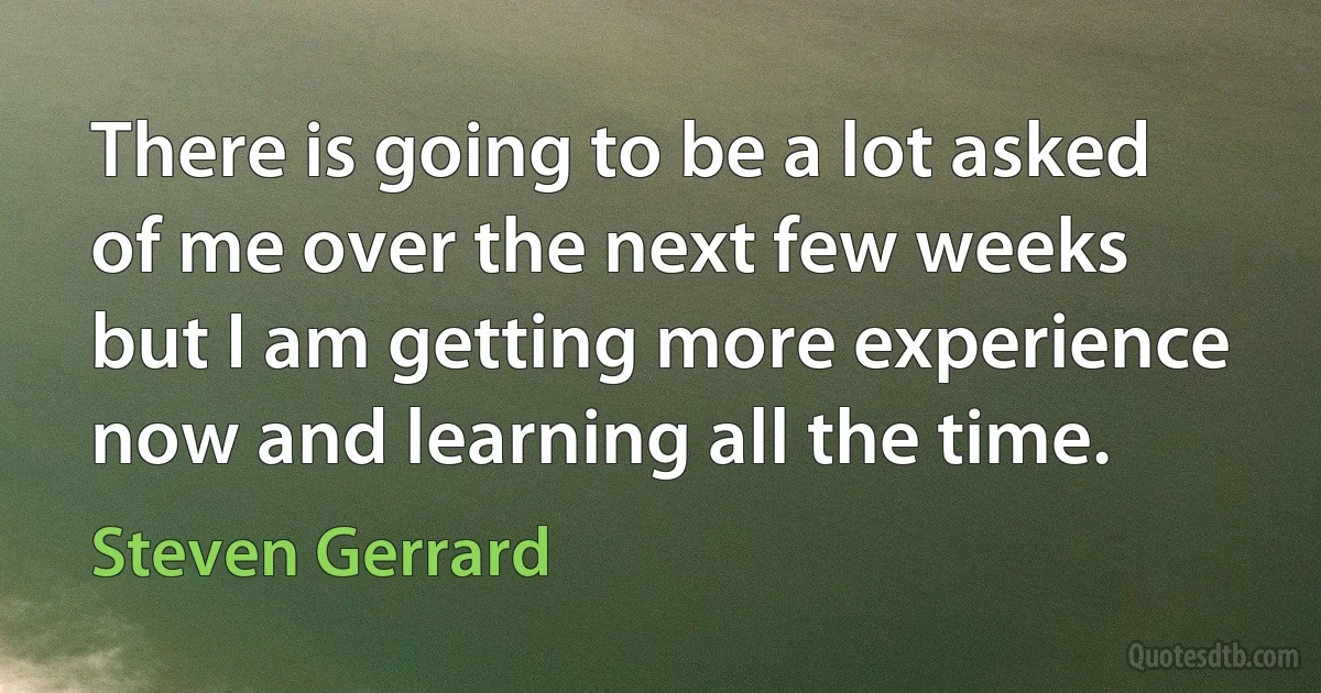 There is going to be a lot asked of me over the next few weeks but I am getting more experience now and learning all the time. (Steven Gerrard)