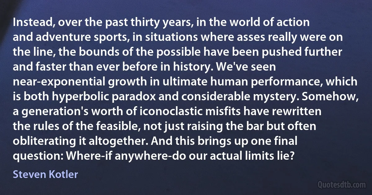 Instead, over the past thirty years, in the world of action and adventure sports, in situations where asses really were on the line, the bounds of the possible have been pushed further and faster than ever before in history. We've seen near-exponential growth in ultimate human performance, which is both hyperbolic paradox and considerable mystery. Somehow, a generation's worth of iconoclastic misfits have rewritten the rules of the feasible, not just raising the bar but often obliterating it altogether. And this brings up one final question: Where-if anywhere-do our actual limits lie? (Steven Kotler)