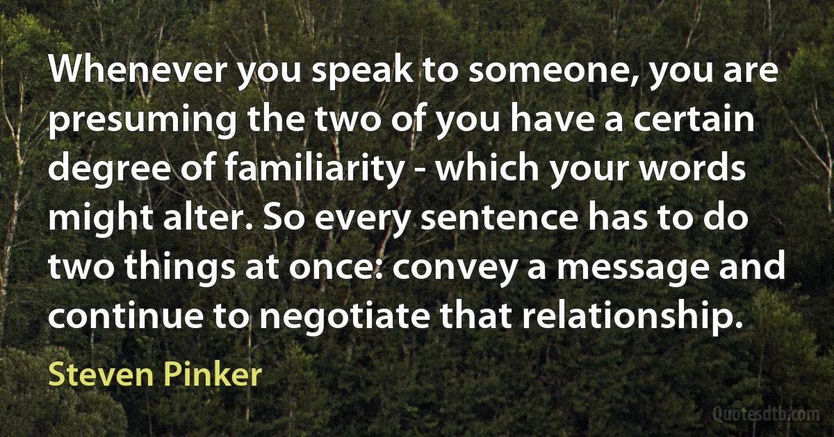 Whenever you speak to someone, you are presuming the two of you have a certain degree of familiarity - which your words might alter. So every sentence has to do two things at once: convey a message and continue to negotiate that relationship. (Steven Pinker)