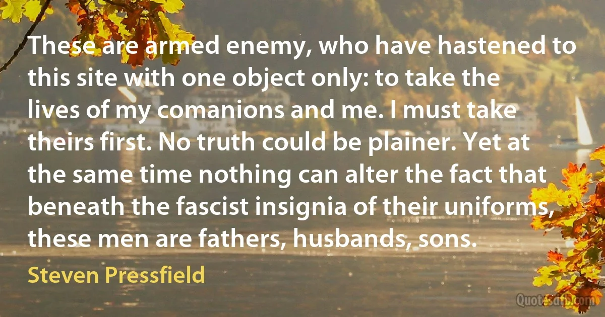 These are armed enemy, who have hastened to this site with one object only: to take the lives of my comanions and me. I must take theirs first. No truth could be plainer. Yet at the same time nothing can alter the fact that beneath the fascist insignia of their uniforms, these men are fathers, husbands, sons. (Steven Pressfield)