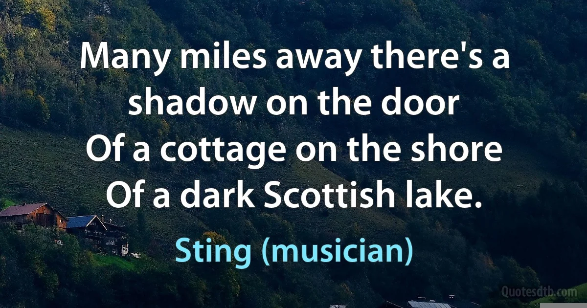 Many miles away there's a shadow on the door
Of a cottage on the shore
Of a dark Scottish lake. (Sting (musician))