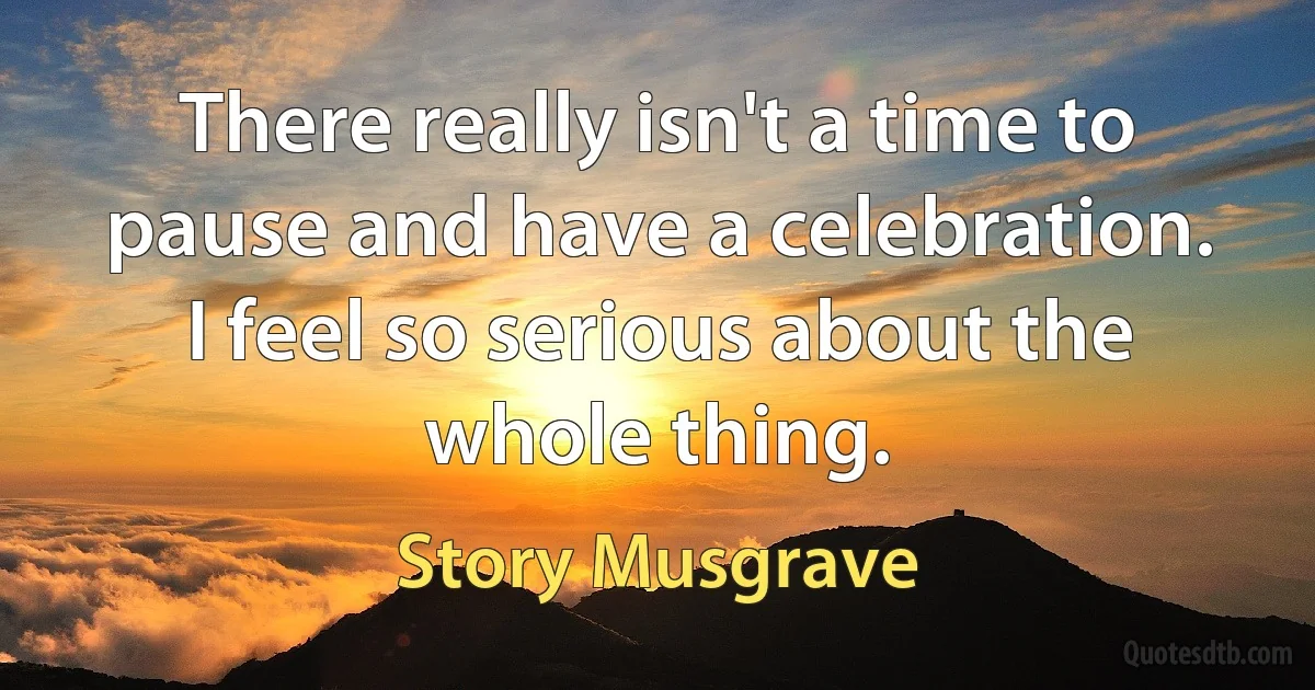 There really isn't a time to pause and have a celebration. I feel so serious about the whole thing. (Story Musgrave)