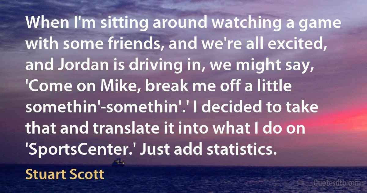 When I'm sitting around watching a game with some friends, and we're all excited, and Jordan is driving in, we might say, 'Come on Mike, break me off a little somethin'-somethin'.' I decided to take that and translate it into what I do on 'SportsCenter.' Just add statistics. (Stuart Scott)