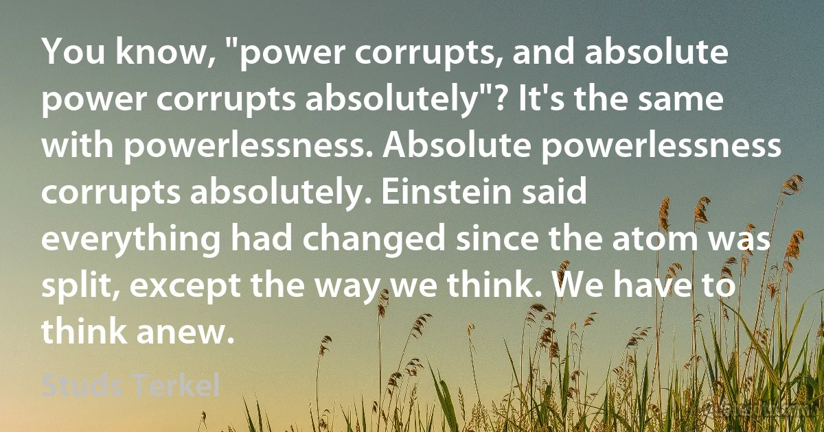 You know, "power corrupts, and absolute power corrupts absolutely"? It's the same with powerlessness. Absolute powerlessness corrupts absolutely. Einstein said everything had changed since the atom was split, except the way we think. We have to think anew. (Studs Terkel)