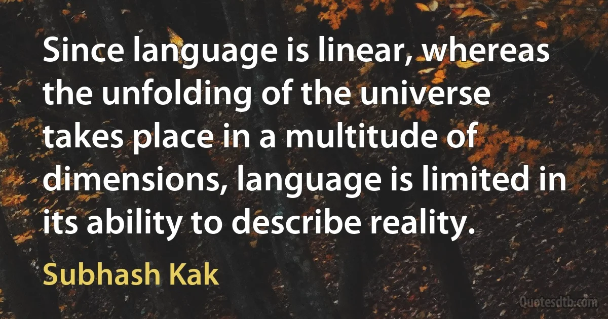 Since language is linear, whereas the unfolding of the universe takes place in a multitude of dimensions, language is limited in its ability to describe reality. (Subhash Kak)