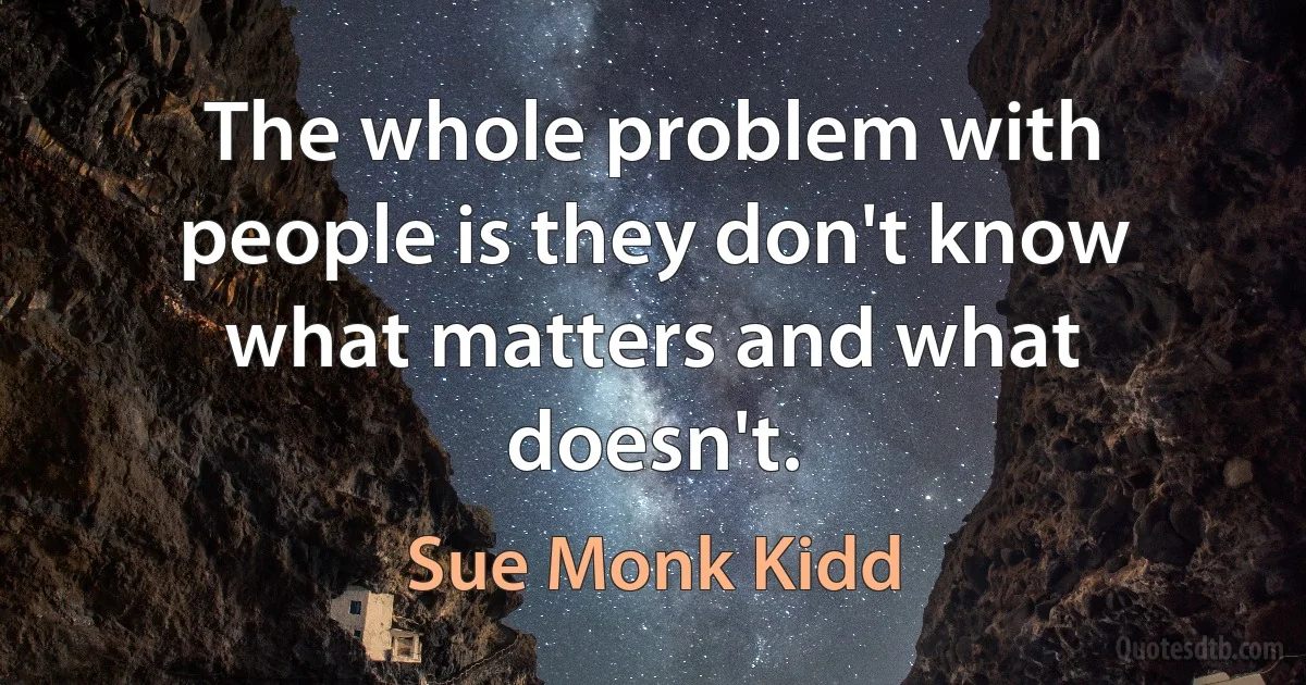 The whole problem with people is they don't know what matters and what doesn't. (Sue Monk Kidd)