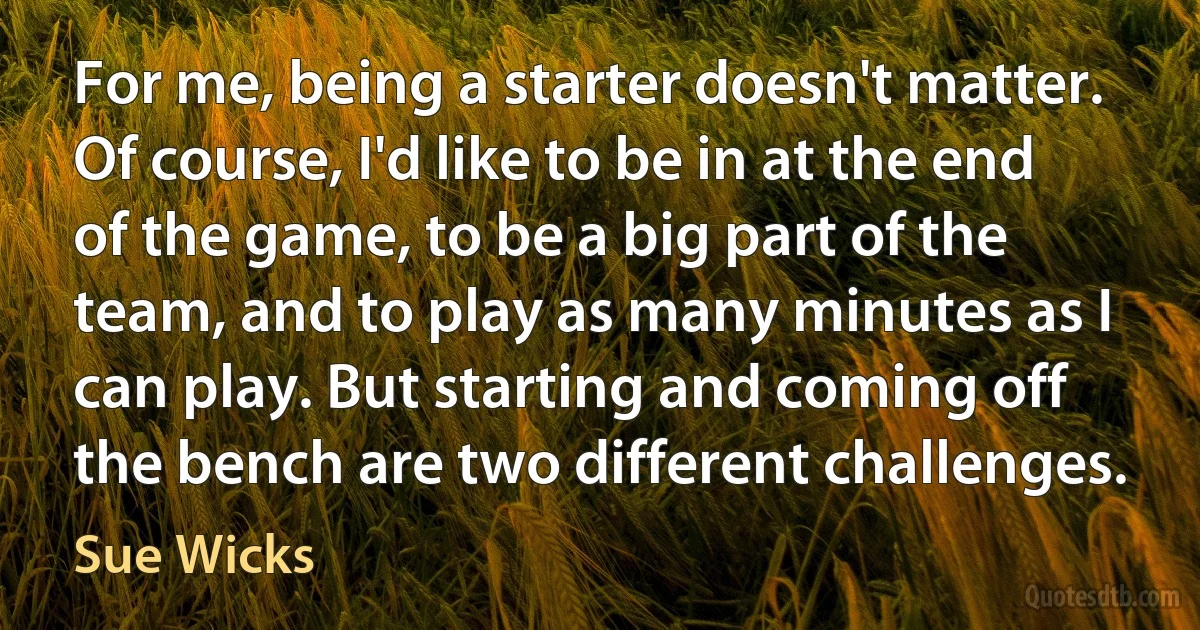 For me, being a starter doesn't matter. Of course, I'd like to be in at the end of the game, to be a big part of the team, and to play as many minutes as I can play. But starting and coming off the bench are two different challenges. (Sue Wicks)