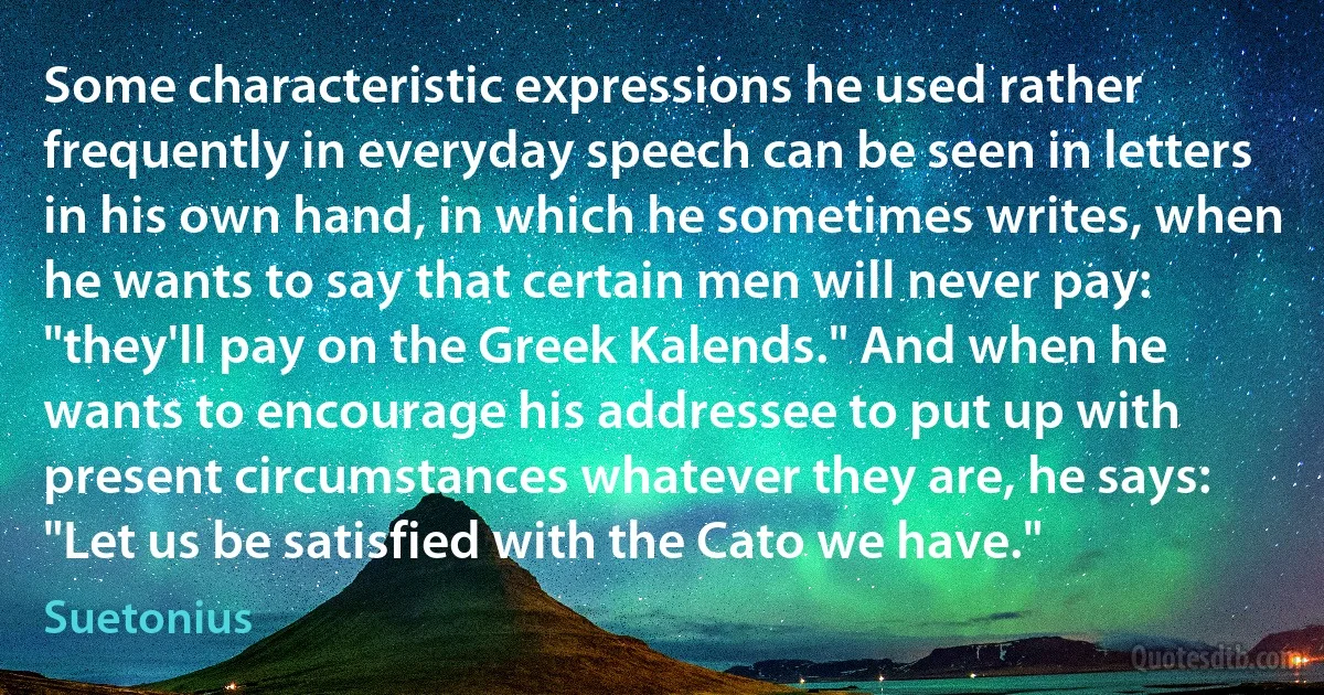 Some characteristic expressions he used rather frequently in everyday speech can be seen in letters in his own hand, in which he sometimes writes, when he wants to say that certain men will never pay: "they'll pay on the Greek Kalends." And when he wants to encourage his addressee to put up with present circumstances whatever they are, he says: "Let us be satisfied with the Cato we have." (Suetonius)