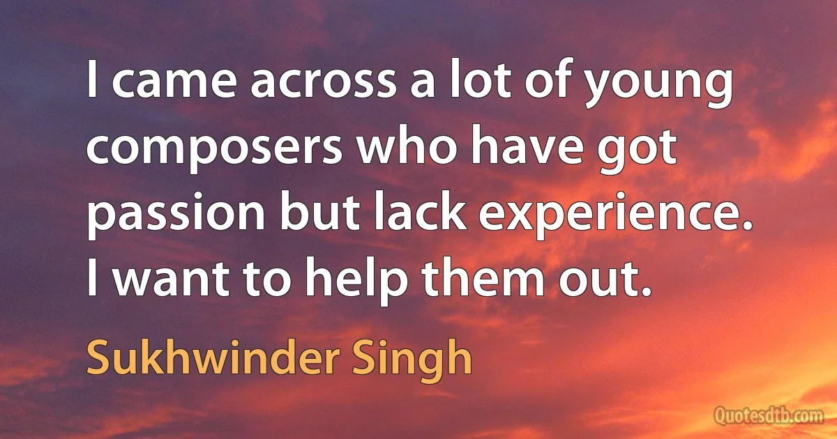 I came across a lot of young composers who have got passion but lack experience. I want to help them out. (Sukhwinder Singh)