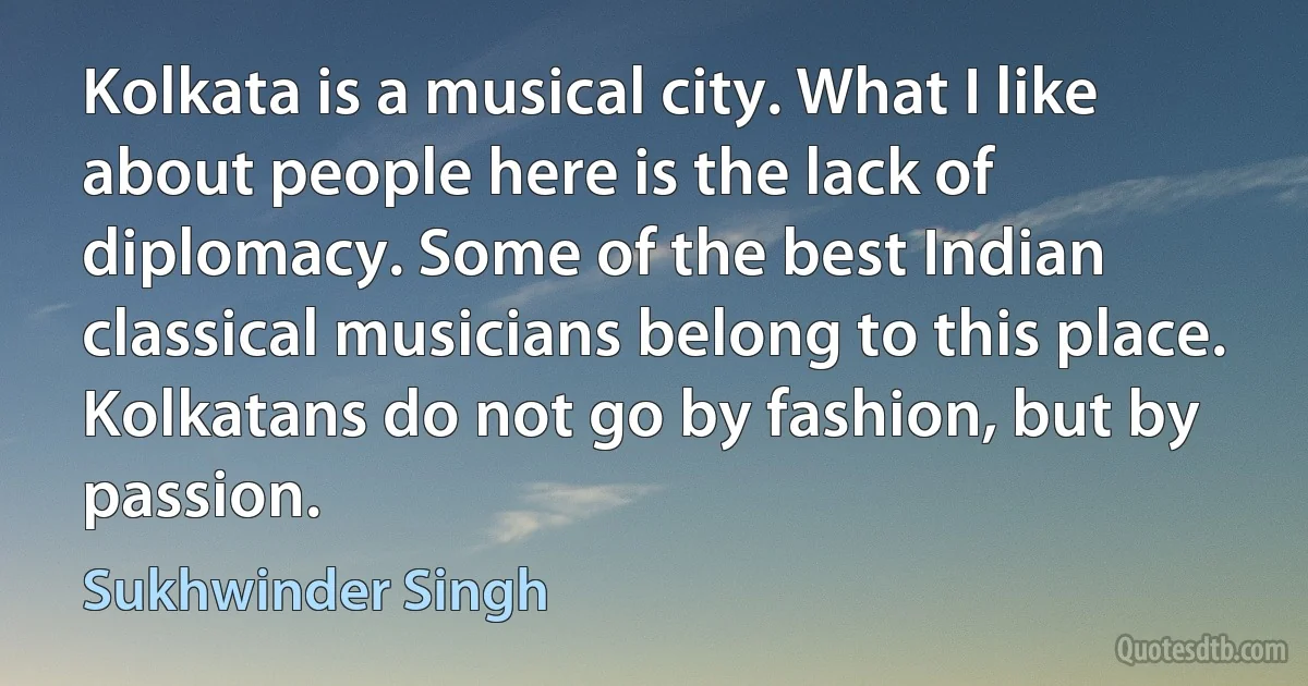 Kolkata is a musical city. What I like about people here is the lack of diplomacy. Some of the best Indian classical musicians belong to this place. Kolkatans do not go by fashion, but by passion. (Sukhwinder Singh)