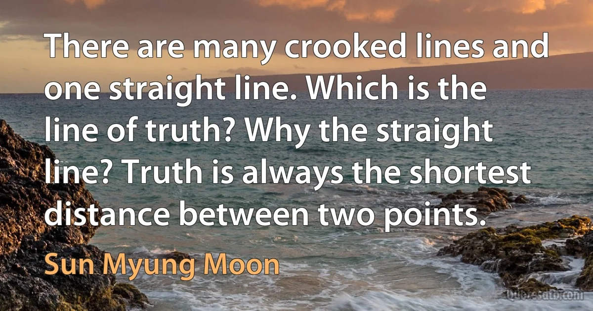 There are many crooked lines and one straight line. Which is the line of truth? Why the straight line? Truth is always the shortest distance between two points. (Sun Myung Moon)