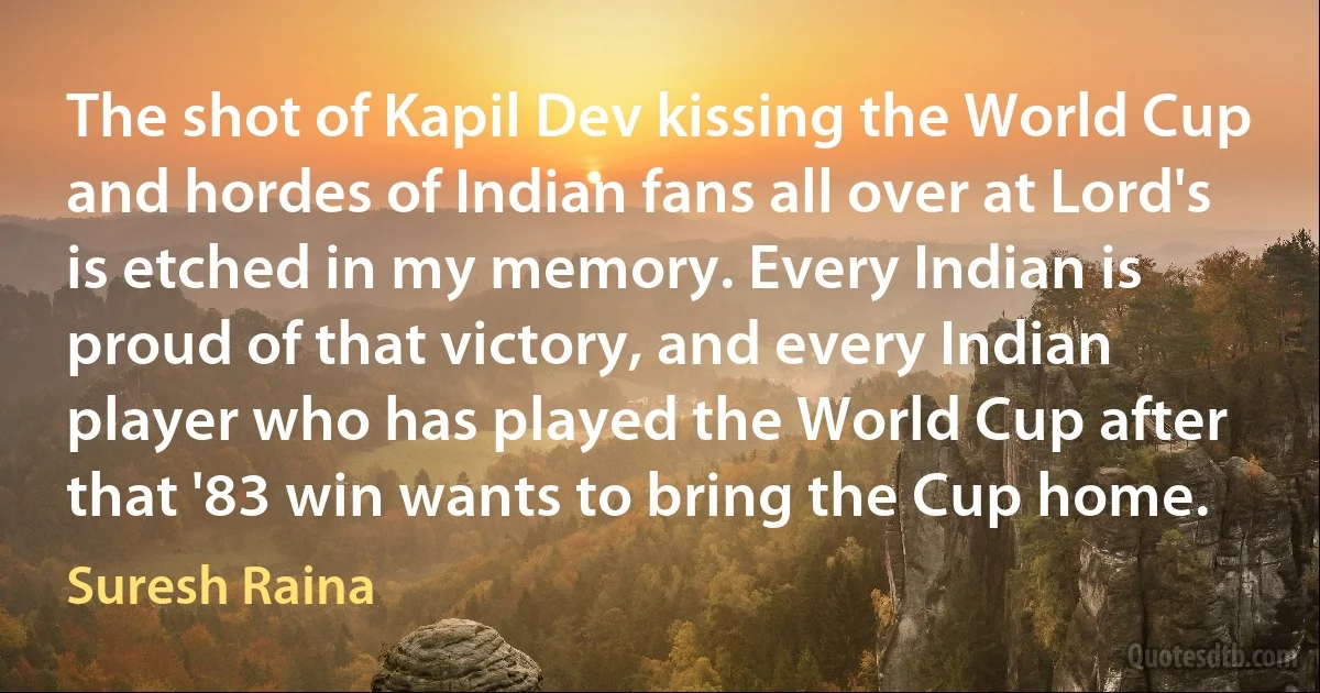 The shot of Kapil Dev kissing the World Cup and hordes of Indian fans all over at Lord's is etched in my memory. Every Indian is proud of that victory, and every Indian player who has played the World Cup after that '83 win wants to bring the Cup home. (Suresh Raina)