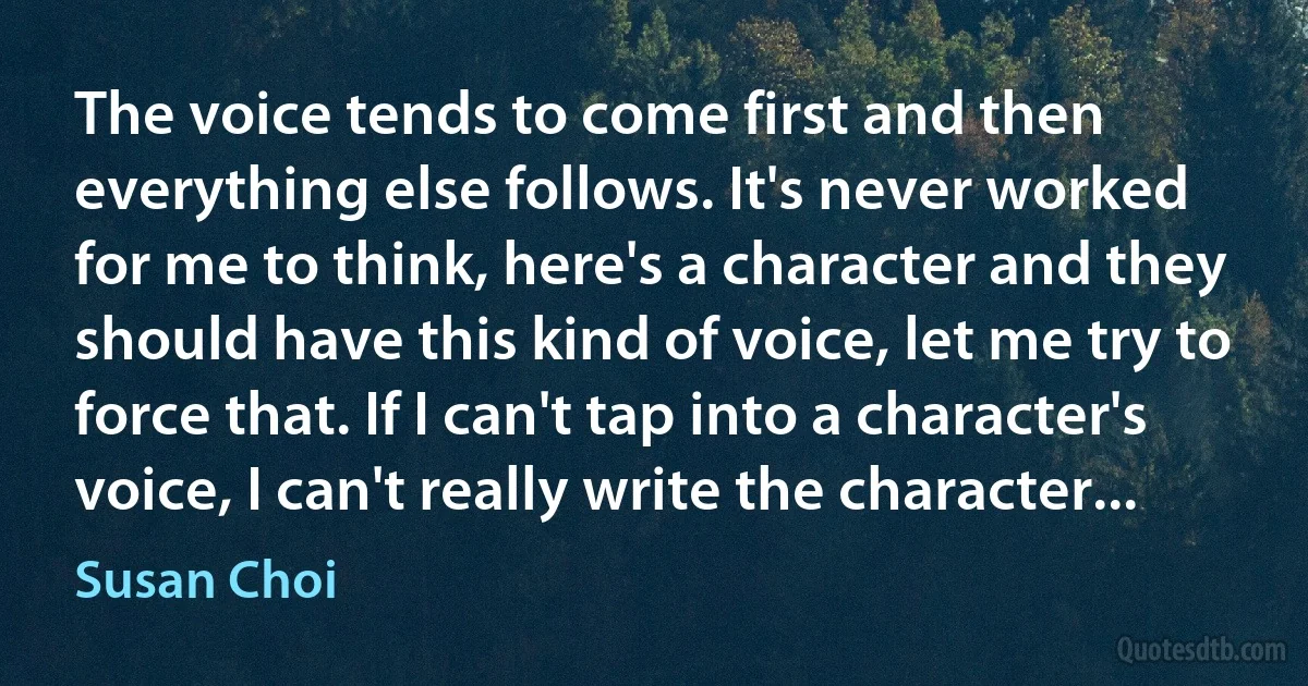 The voice tends to come first and then everything else follows. It's never worked for me to think, here's a character and they should have this kind of voice, let me try to force that. If I can't tap into a character's voice, I can't really write the character... (Susan Choi)