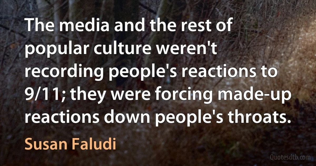 The media and the rest of popular culture weren't recording people's reactions to 9/11; they were forcing made-up reactions down people's throats. (Susan Faludi)