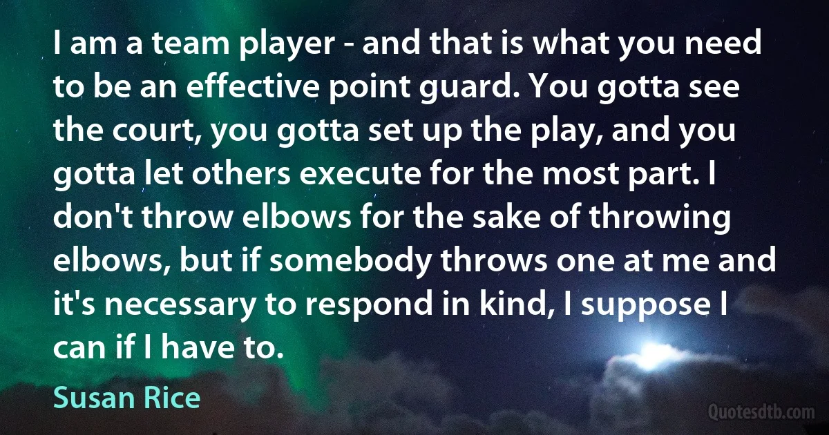 I am a team player - and that is what you need to be an effective point guard. You gotta see the court, you gotta set up the play, and you gotta let others execute for the most part. I don't throw elbows for the sake of throwing elbows, but if somebody throws one at me and it's necessary to respond in kind, I suppose I can if I have to. (Susan Rice)